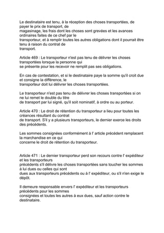 Le destinataire est tenu, à la réception des choses transportées, de
payer le prix de transport, de
magasinage, les frais dont les choses sont grevées et les avances
ordinaires faites de ce chef par le
transporteur, et à remplir toutes les autres obligations dont il pourrait être
tenu à raison du contrat de
transport.

Article 469 : Le transporteur n'est pas tenu de délivrer les choses
transportées lorsque la personne qui
se présente pour les recevoir ne remplit pas ses obligations.

En cas de contestation, et si le destinataire paye la somme qu'il croit due
et consigne la différence, le
transporteur doit lui délivrer les choses transportées.

Le transporteur n'est pas tenu de délivrer les choses transportées si on
ne lui remet le double du titre
de transport par lui signé, qu'il soit nominatif, à ordre ou au porteur.

Article 470 : Le droit de rétention du transporteur a lieu pour toutes les
créances résultant du contrat
de transport. S'il y a plusieurs transporteurs, le dernier exerce les droits
des précédents.

Les sommes consignées conformément à l' article précédent remplacent
la marchandise en ce qui
concerne le droit de rétention du transporteur.


Article 471 : Le dernier transporteur perd son recours contre l' expéditeur
et les transporteurs
précédents s'il délivre les choses transportées sans toucher les sommes
à lui dues ou celles qui sont
dues aux transporteurs précédents ou à l' expéditeur, ou s'il n'en exige le
dépôt.

Il demeure responsable envers l' expéditeur et les transporteurs
précédents pour les sommes
consignées et toutes les autres à eux dues, sauf action contre le
destinataire.
 