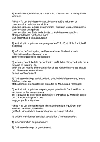 4) les décisions judiciaires en matière de redressement ou de liquidation
judiciaire.

Article 47 : Les établissements publics à caractère industriel ou
commercial soumis par leurs lois à
immatriculation au registre du commerce, ainsi que les représentations
commerciales ou agences
commerciales des Etats, collectivités ou établissements publics
étrangers doivent mentionner dans
leur déclaration d' immatriculation:

1) les indications prévues aux paragraphes 7, 9, 10 et 11 de l' article 42
ci-dessus;

2) la forme de l' entreprise, sa dénomination et l' indication de la
collectivité par laquelle ou pour le
compte de laquelle elle est exploitée;

3) le cas échéant, la date de publication au Bulletin officiel de l' acte qui a
autorisé sa création, des
actes qui ont modifié son organisation et des règlements ou des statuts
qui déterminent les conditions
de son fonctionnement;

4) l' adresse du siège social, celle du principal établissement et, le cas
échéant, celle des
établissements qui en relèvent, exploités au Maroc ou à l' étranger;

5) les indications prévues au paragraphe premier de l' article 42 en ce
qui concerne les personnes qui
ont le pouvoir de gérer ou d' administrer l' entreprise au Maroc et celles
qui ont le pouvoir général de l'
engager par leur signature.

Article 48 : Les groupements d' intérêt économique requièrent leur
immatriculation au secrétariat-
greffe du tribunal dans le ressort duquel leur siège est situé.

Ils doivent mentionner dans leur déclaration d' immatriculation:

1) la dénomination du groupement;

2) l' adresse du siège du groupement;
 