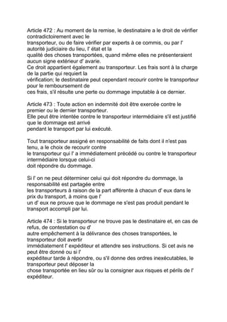 Article 472 : Au moment de la remise, le destinataire a le droit de vérifier
contradictoirement avec le
transporteur, ou de faire vérifier par experts à ce commis, ou par l'
autorité judiciaire du lieu, l' état et la
qualité des choses transportées, quand même elles ne présenteraient
aucun signe extérieur d' avarie.
Ce droit appartient également au transporteur. Les frais sont à la charge
de la partie qui requiert la
vérification; le destinataire peut cependant recourir contre le transporteur
pour le remboursement de
ces frais, s'il résulte une perte ou dommage imputable à ce dernier.

Article 473 : Toute action en indemnité doit être exercée contre le
premier ou le dernier transporteur.
Elle peut être intentée contre le transporteur intermédiaire s'il est justifié
que le dommage est arrivé
pendant le transport par lui exécuté.

Tout transporteur assigné en responsabilité de faits dont il n'est pas
tenu, a le choix de recourir contre
le transporteur qui l' a immédiatement précédé ou contre le transporteur
intermédiaire lorsque celui-ci
doit répondre du dommage.

Si l' on ne peut déterminer celui qui doit répondre du dommage, la
responsabilité est partagée entre
les transporteurs à raison de la part afférente à chacun d' eux dans le
prix du transport, à moins que l'
un d' eux ne prouve que le dommage ne s'est pas produit pendant le
transport accompli par lui.

Article 474 : Si le transporteur ne trouve pas le destinataire et, en cas de
refus, de contestation ou d'
autre empêchement à la délivrance des choses transportées, le
transporteur doit avertir
immédiatement l' expéditeur et attendre ses instructions. Si cet avis ne
peut être donné ou si l'
expéditeur tarde à répondre, ou s'il donne des ordres inexécutables, le
transporteur peut déposer la
chose transportée en lieu sûr ou la consigner aux risques et périls de l'
expéditeur.
 
