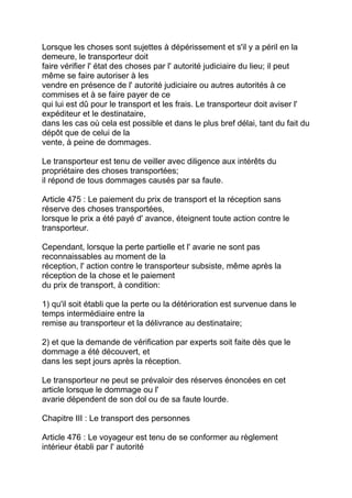 Lorsque les choses sont sujettes à dépérissement et s'il y a péril en la
demeure, le transporteur doit
faire vérifier l' état des choses par l' autorité judiciaire du lieu; il peut
même se faire autoriser à les
vendre en présence de l' autorité judiciaire ou autres autorités à ce
commises et à se faire payer de ce
qui lui est dû pour le transport et les frais. Le transporteur doit aviser l'
expéditeur et le destinataire,
dans les cas où cela est possible et dans le plus bref délai, tant du fait du
dépôt que de celui de la
vente, à peine de dommages.

Le transporteur est tenu de veiller avec diligence aux intérêts du
propriétaire des choses transportées;
il répond de tous dommages causés par sa faute.

Article 475 : Le paiement du prix de transport et la réception sans
réserve des choses transportées,
lorsque le prix a été payé d' avance, éteignent toute action contre le
transporteur.

Cependant, lorsque la perte partielle et l' avarie ne sont pas
reconnaissables au moment de la
réception, l' action contre le transporteur subsiste, même après la
réception de la chose et le paiement
du prix de transport, à condition:

1) qu'il soit établi que la perte ou la détérioration est survenue dans le
temps intermédiaire entre la
remise au transporteur et la délivrance au destinataire;

2) et que la demande de vérification par experts soit faite dès que le
dommage a été découvert, et
dans les sept jours après la réception.

Le transporteur ne peut se prévaloir des réserves énoncées en cet
article lorsque le dommage ou l'
avarie dépendent de son dol ou de sa faute lourde.

Chapitre III : Le transport des personnes

Article 476 : Le voyageur est tenu de se conformer au règlement
intérieur établi par l' autorité
 