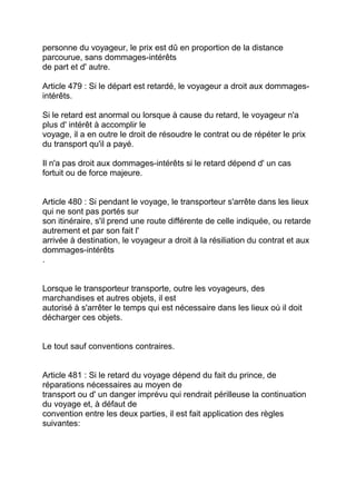 personne du voyageur, le prix est dû en proportion de la distance
parcourue, sans dommages-intérêts
de part et d' autre.

Article 479 : Si le départ est retardé, le voyageur a droit aux dommages-
intérêts.

Si le retard est anormal ou lorsque à cause du retard, le voyageur n'a
plus d' intérêt à accomplir le
voyage, il a en outre le droit de résoudre le contrat ou de répéter le prix
du transport qu'il a payé.

Il n'a pas droit aux dommages-intérêts si le retard dépend d' un cas
fortuit ou de force majeure.


Article 480 : Si pendant le voyage, le transporteur s'arrête dans les lieux
qui ne sont pas portés sur
son itinéraire, s'il prend une route différente de celle indiquée, ou retarde
autrement et par son fait l'
arrivée à destination, le voyageur a droit à la résiliation du contrat et aux
dommages-intérêts
.


Lorsque le transporteur transporte, outre les voyageurs, des
marchandises et autres objets, il est
autorisé à s'arrêter le temps qui est nécessaire dans les lieux où il doit
décharger ces objets.


Le tout sauf conventions contraires.


Article 481 : Si le retard du voyage dépend du fait du prince, de
réparations nécessaires au moyen de
transport ou d' un danger imprévu qui rendrait périlleuse la continuation
du voyage et, à défaut de
convention entre les deux parties, il est fait application des règles
suivantes:
 