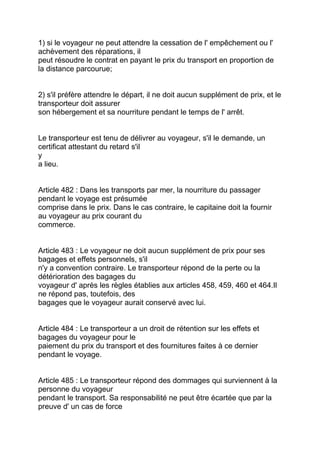 1) si le voyageur ne peut attendre la cessation de l' empêchement ou l'
achèvement des réparations, il
peut résoudre le contrat en payant le prix du transport en proportion de
la distance parcourue;


2) s'il préfère attendre le départ, il ne doit aucun supplément de prix, et le
transporteur doit assurer
son hébergement et sa nourriture pendant le temps de l' arrêt.


Le transporteur est tenu de délivrer au voyageur, s'il le demande, un
certificat attestant du retard s'il
y
a lieu.


Article 482 : Dans les transports par mer, la nourriture du passager
pendant le voyage est présumée
comprise dans le prix. Dans le cas contraire, le capitaine doit la fournir
au voyageur au prix courant du
commerce.


Article 483 : Le voyageur ne doit aucun supplément de prix pour ses
bagages et effets personnels, s'il
n'y a convention contraire. Le transporteur répond de la perte ou la
détérioration des bagages du
voyageur d' après les règles établies aux articles 458, 459, 460 et 464.Il
ne répond pas, toutefois, des
bagages que le voyageur aurait conservé avec lui.


Article 484 : Le transporteur a un droit de rétention sur les effets et
bagages du voyageur pour le
paiement du prix du transport et des fournitures faites à ce dernier
pendant le voyage.


Article 485 : Le transporteur répond des dommages qui surviennent à la
personne du voyageur
pendant le transport. Sa responsabilité ne peut être écartée que par la
preuve d' un cas de force
 