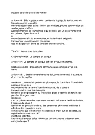 majeure ou de la faute de la victime.


Article 486 : Si le voyageur meurt pendant le voyage, le transporteur est
tenu de prendre toutes les
mesures nécessaires dans l' intérêt des héritiers, pour la conservation de
ses bagages et effets
jusqu'au moment de leur remise à qui de droit. Si l' un des ayants droit
est présent, il peut intervenir
à
ces opérations afin de les contrôler, et il a le droit d' exiger du
transporteur une déclaration constatant
que les bagages et effets se trouvent entre ses mains.


Titre VII : les contrats bancaires

Chapitre premier : Le compte en banque

Article 487 : Le compte en banque est soit à vue, soit à terme.

Section première : Dispositions communes aux comptes à vue et à
terme

Article 488 : L' établissement bancaire doit, préalablement à l' ouverture
d' un compte, vérifier :

-en ce qui concerne les personnes physiques, le domicile et l' identité du
postulant au vu des
énonciations de sa carte d' identité nationale, de la carte d'
immatriculation pour les étrangers
résidents ou du passeport ou toute autre pièce d' identité en tenant lieu
pour les étrangers non-
résidents;
- en ce qui concerne les personnes morales, la forme et la dénomination,
l' adresse du siège, l'
identité et les pouvoirs de la ou des personnes physiques habilitées à
effectuer des opérations sur le
compte ainsi que le numéro d' inscription à l' impôt sur les sociétés, au
registre du commerce ou à l'
impôt des patentes.
Les caractéristiques et les références des documents présentés sont
enregistrées par l'
 