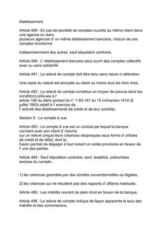 établissement.

Article 489 : En cas de pluralité de comptes ouverts au même client dans
une agence ou dans
plusieurs agences d' un même établissement bancaire, chacun de ces
comptes fonctionne

indépendamment des autres, sauf stipulation contraire.

Article 490 : L' établissement bancaire peut ouvrir des comptes collectifs
avec ou sans solidarité.

Article 491 : Le relevé de compte doit être tenu sans rature ni altération.

Une copie du relevé est envoyée au client au moins tous les trois mois.

Article 492 : Le relevé de compte constitue un moyen de preuve dans les
conditions prévues à l'
article 106 du dahir portant loi n° 1-93-147 du 15 moharrem 1414 (6
juillet 1993) relatif à l' exercice de
l' activité des établissements de crédit et de leur contrôle.

Section II : Le compte à vue

Article 493 : Le compte à vue est un contrat par lequel la banque
convient avec son client d' inscrire
sur un relevé unique leurs créances réciproques sous forme d' articles
de crédit et de débit, dont la
fusion permet de dégager à tout instant un solde provisoire en faveur de
l' une des parties.

Article 494 : Sauf stipulation contraire, sont, toutefois, présumées
exclues du compte :


1) les créances garanties par des sûretés conventionnelles ou légales;

2) les créances qui ne résultent pas des rapports d' affaires habituels.

Article 495 : Les intérêts courent de plein droit en faveur de la banque.

Article 496 : Le relevé de compte indique de façon apparente le taux des
intérêts et des commissions,
 
