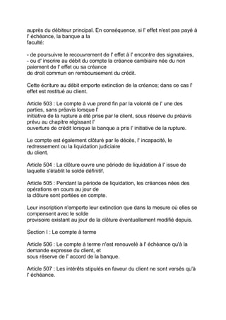 auprès du débiteur principal. En conséquence, si l' effet n'est pas payé à
l' échéance, la banque a la
faculté:

- de poursuivre le recouvrement de l' effet à l' encontre des signataires,
- ou d' inscrire au débit du compte la créance cambiaire née du non
paiement de l' effet ou sa créance
de droit commun en remboursement du crédit.

Cette écriture au débit emporte extinction de la créance; dans ce cas l'
effet est restitué au client.

Article 503 : Le compte à vue prend fin par la volonté de l' une des
parties, sans préavis lorsque l'
initiative de la rupture a été prise par le client, sous réserve du préavis
prévu au chapitre régissant l'
ouverture de crédit lorsque la banque a pris l' initiative de la rupture.

Le compte est également clôturé par le décès, l' incapacité, le
redressement ou la liquidation judiciaire
du client.

Article 504 : La clôture ouvre une période de liquidation à l' issue de
laquelle s'établit le solde définitif.

Article 505 : Pendant la période de liquidation, les créances nées des
opérations en cours au jour de
la clôture sont portées en compte.

Leur inscription n'emporte leur extinction que dans la mesure où elles se
compensent avec le solde
provisoire existant au jour de la clôture éventuellement modifié depuis.

Section I : Le compte à terme

Article 506 : Le compte à terme n'est renouvelé à l' échéance qu'à la
demande expresse du client, et
sous réserve de l' accord de la banque.

Article 507 : Les intérêts stipulés en faveur du client ne sont versés qu'à
l' échéance.
 