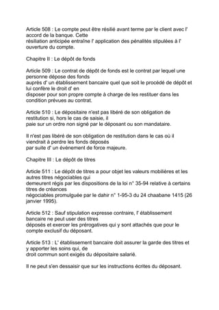 Article 508 : Le compte peut être résilié avant terme par le client avec l'
accord de la banque. Cette
résiliation anticipée entraîne l' application des pénalités stipulées à l'
ouverture du compte.

Chapitre II : Le dépôt de fonds

Article 509 : Le contrat de dépôt de fonds est le contrat par lequel une
personne dépose des fonds
auprès d' un établissement bancaire quel que soit le procédé de dépôt et
lui confère le droit d' en
disposer pour son propre compte à charge de les restituer dans les
condition prévues au contrat.

Article 510 : Le dépositaire n'est pas libéré de son obligation de
restitution si, hors le cas de saisie, il
paie sur un ordre non signé par le déposant ou son mandataire.

Il n'est pas libéré de son obligation de restitution dans le cas où il
viendrait à perdre les fonds déposés
par suite d' un événement de force majeure.

Chapitre III : Le dépôt de titres

Article 511 : Le dépôt de titres a pour objet les valeurs mobilières et les
autres titres négociables qui
demeurent régis par les dispositions de la loi n° 35-94 relative à certains
titres de créances
négociables promulguée par le dahir n° 1-95-3 du 24 chaabane 1415 (26
janvier 1995).

Article 512 : Sauf stipulation expresse contraire, l' établissement
bancaire ne peut user des titres
déposés et exercer les prérogatives qui y sont attachés que pour le
compte exclusif du déposant.

Article 513 : L' établissement bancaire doit assurer la garde des titres et
y apporter les soins qui, de
droit commun sont exigés du dépositaire salarié.

Il ne peut s'en dessaisir que sur les instructions écrites du déposant.
 