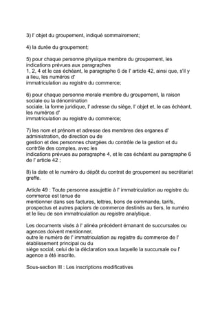 3) l' objet du groupement, indiqué sommairement;

4) la durée du groupement;

5) pour chaque personne physique membre du groupement, les
indications prévues aux paragraphes
1, 2, 4 et le cas échéant, le paragraphe 6 de l' article 42, ainsi que, s'il y
a lieu, les numéros d'
immatriculation au registre du commerce;

6) pour chaque personne morale membre du groupement, la raison
sociale ou la dénomination
sociale, la forme juridique, l' adresse du siège, l' objet et, le cas échéant,
les numéros d'
immatriculation au registre du commerce;

7) les nom et prénom et adresse des membres des organes d'
administration, de direction ou de
gestion et des personnes chargées du contrôle de la gestion et du
contrôle des comptes, avec les
indications prévues au paragraphe 4, et le cas échéant au paragraphe 6
de l' article 42 ;

8) la date et le numéro du dépôt du contrat de groupement au secrétariat
greffe.

Article 49 : Toute personne assujettie à l' immatriculation au registre du
commerce est tenue de
mentionner dans ses factures, lettres, bons de commande, tarifs,
prospectus et autres papiers de commerce destinés au tiers, le numéro
et le lieu de son immatriculation au registre analytique.

Les documents visés à l' alinéa précédent émanant de succursales ou
agences doivent mentionner,
outre le numéro de l' immatriculation au registre du commerce de l'
établissement principal ou du
siège social, celui de la déclaration sous laquelle la succursale ou l'
agence a été inscrite.

Sous-section III : Les inscriptions modificatives
 
