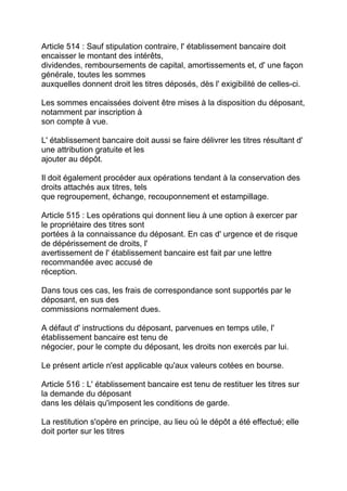 Article 514 : Sauf stipulation contraire, l' établissement bancaire doit
encaisser le montant des intérêts,
dividendes, remboursements de capital, amortissements et, d' une façon
générale, toutes les sommes
auxquelles donnent droit les titres déposés, dès l' exigibilité de celles-ci.

Les sommes encaissées doivent être mises à la disposition du déposant,
notamment par inscription à
son compte à vue.

L' établissement bancaire doit aussi se faire délivrer les titres résultant d'
une attribution gratuite et les
ajouter au dépôt.

Il doit également procéder aux opérations tendant à la conservation des
droits attachés aux titres, tels
que regroupement, échange, recouponnement et estampillage.

Article 515 : Les opérations qui donnent lieu à une option à exercer par
le propriétaire des titres sont
portées à la connaissance du déposant. En cas d' urgence et de risque
de dépérissement de droits, l'
avertissement de l' établissement bancaire est fait par une lettre
recommandée avec accusé de
réception.

Dans tous ces cas, les frais de correspondance sont supportés par le
déposant, en sus des
commissions normalement dues.

A défaut d' instructions du déposant, parvenues en temps utile, l'
établissement bancaire est tenu de
négocier, pour le compte du déposant, les droits non exercés par lui.

Le présent article n'est applicable qu'aux valeurs cotées en bourse.

Article 516 : L' établissement bancaire est tenu de restituer les titres sur
la demande du déposant
dans les délais qu'imposent les conditions de garde.

La restitution s'opère en principe, au lieu où le dépôt a été effectué; elle
doit porter sur les titres
 