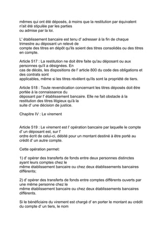 mêmes qui ont été déposés, à moins que la restitution par équivalent
n'ait été stipulée par les parties
ou admise par la loi.

L' établissement bancaire est tenu d' adresser à la fin de chaque
trimestre au déposant un relevé de
compte des titres en dépôt qu'ils soient des titres consolidés ou des titres
en compte.

Article 517 : La restitution ne doit être faite qu'au déposant ou aux
personnes qu'il a désignées. En
cas de décès, les dispositions de l' article 800 du code des obligations et
des contrats sont
applicables, même si les titres révèlent qu'ils sont la propriété de tiers.

Article 518 : Toute revendication concernant les titres déposés doit être
portée à la connaissance du
déposant par l' établissement bancaire. Elle ne fait obstacle à la
restitution des titres litigieux qu'à la
suite d' une décision de justice.

Chapitre IV : Le virement


Article 519 : Le virement est l' opération bancaire par laquelle le compte
d' un déposant est, sur l'
ordre écrit de celui-ci, débité pour un montant destiné à être porté au
crédit d' un autre compte.

Cette opération permet:

1) d' opérer des transferts de fonds entre deux personnes distinctes
ayant leurs comptes chez le
même établissement bancaire ou chez deux établissements bancaires
différents;

2) d' opérer des transferts de fonds entre comptes différents ouverts par
une même personne chez le
même établissement bancaire ou chez deux établissements bancaires
différents.

Si le bénéficiaire du virement est chargé d' en porter le montant au crédit
du compte d' un tiers, le nom
 