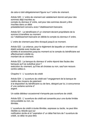 de celui-ci doit obligatoirement figurer sur l' ordre de virement.

Article 520 : L' ordre de virement est valablement donné soit pour des
sommes déjà inscrites au
compte du donneur d' ordre, soit pour des sommes devant y être
inscrites dans un délai
préalablement convenu avec l' établissement bancaire.

Article 521 : Le bénéficiaire d' un virement devient propriétaire de la
somme à transférer au moment
où l' établissement bancaire en débite le compte du donneur d' ordre.

L' ordre de virement peut être révoqué jusqu'à ce moment.

Article 522 : La créance, pour le règlement de laquelle un virement est
établi subsiste avec toutes ses
sûretés et accessoires jusqu'au moment où le compte du bénéficiaire est
effectivement crédité du
montant de ce virement.

Article 523 : La banque du donneur d' ordre répond des fautes des
banques qu'il se substitue pour l'
exécution du virement, qu'il les ait choisies ou non, sauf son recours
contre celles-ci.

Chapitre V : L' ouverture de crédit

Article 524 : L' ouverture de crédit est l' engagement de la banque de
mettre des moyens de paiement
à la disposition du bénéficiaire ou de tiers, désigné par lui, à concurrence
d' une certaine somme d'
argent.

Un solde débiteur occasionnel n'emporte pas ouverture de crédit.

Article 525 : L' ouverture de crédit est consentie pour une durée limitée
renouvelable ou non, ou
illimitée.

L' ouverture de crédit à durée illimitée, expresse ou tacite, ne peut être
résiliée ou réduite que sur
notification écrite et à l' expiration d' un délai fixé lors de l' ouverture de
crédit, ce délai ne peut être
 