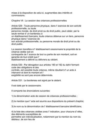 mises à la disposition de celui-ci, augmentées des intérêts et
commissions.

Chapitre Vll : La cession des créances professionnelles

Article 529 : Toute personne physique, dans l' exercice de son activité
professionnelle, ou toute
personne morale, de droit privé ou de droit public, peut céder, par la
seule remise d' un bordereau à
un établissement bancaire, toute créance détenue sur un tiers, personne
physique dans l' exercice de
son activité professionnelle, ou personne morale de droit privé ou de
droit public.

La cession transfère à l' établissement cessionnaire la propriété de la
créance cédée soit en
contrepartie de l' avance de tout ou partie de son montant, soit en
garantie de tout crédit que l'
établissement a délivré ou délivrera au cédant.

Article 530 : Par dérogation aux articles 190 et 192 du dahir formant
code des obligations et des
contrats, est cessible toute créance, même résultant d' un acte à
intervenir et dont le montant et l'
exigibilité ne sont pas encore déterminés.

Article 531 : Le bordereau est signé par le cédant.

Il est daté par le cessionnaire.

Il comporte les énonciations suivantes:

1) la dénomination acte de cession de créances professionnelles ;

2) la mention que l' acte est soumis aux dispositions du présent chapitre;

3) le nom ou la dénomination de l' établissement bancaire bénéficiaire;

4) la liste des créances cédées avec l' indication, pour chacune d' elles,
des éléments susceptibles de
permettre son individualisation, notamment par la mention du nom du
débiteur, de son lieu de
 