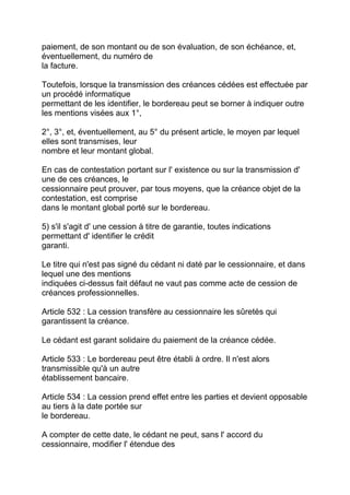 paiement, de son montant ou de son évaluation, de son échéance, et,
éventuellement, du numéro de
la facture.

Toutefois, lorsque la transmission des créances cédées est effectuée par
un procédé informatique
permettant de les identifier, le bordereau peut se borner à indiquer outre
les mentions visées aux 1°,

2°, 3°, et, éventuellement, au 5° du présent article, le moyen par lequel
elles sont transmises, leur
nombre et leur montant global.

En cas de contestation portant sur l' existence ou sur la transmission d'
une de ces créances, le
cessionnaire peut prouver, par tous moyens, que la créance objet de la
contestation, est comprise
dans le montant global porté sur le bordereau.

5) s'il s'agit d' une cession à titre de garantie, toutes indications
permettant d' identifier le crédit
garanti.

Le titre qui n'est pas signé du cédant ni daté par le cessionnaire, et dans
lequel une des mentions
indiquées ci-dessus fait défaut ne vaut pas comme acte de cession de
créances professionnelles.

Article 532 : La cession transfère au cessionnaire les sûretés qui
garantissent la créance.

Le cédant est garant solidaire du paiement de la créance cédée.

Article 533 : Le bordereau peut être établi à ordre. Il n'est alors
transmissible qu'à un autre
établissement bancaire.

Article 534 : La cession prend effet entre les parties et devient opposable
au tiers à la date portée sur
le bordereau.

A compter de cette date, le cédant ne peut, sans l' accord du
cessionnaire, modifier l' étendue des
 