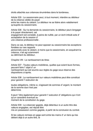 droits attachés aux créances énumérées dans le bordereau.

Article 535 : Le cessionnaire peut, à tout moment, interdire au débiteur
de la créance cédée de payer
entre les mains du cédant. Le débiteur ne se libère alors valablement
qu'auprès du cessionnaire.

Article 536 : Sur la demande du cessionnaire, le débiteur peut s'engager
à le payer directement; cet
engagement est constaté, à peine de nullité, par un écrit intitulé acte d'
acceptation de la cession d'
une créance professionnelle .

Dans ce cas, le débiteur ne peut opposer au cessionnaire les exceptions
fondées sur ses rapports
personnels avec le cédant, à moins que le cessionnaire, en acquérant la
créance, n'ait agi sciemment
au détriment du débiteur.

Chapitre Vlll : Le nantissement de titres

Article 537 : Toutes valeurs mobilières, quelles que soient leurs formes,
peuvent faire l' objet d' un
nantissement qui est soumis aux règles du gage sous réserve des
dispositions ci-après.

Article 538 : Le nantissement sur valeurs mobilières peut être constitué
pour garantir l' exécution de

toutes obligations, même si, s'agissant de sommes d' argent, le montant
de la somme due n'est pas
déterminé.

Il peut l' être également pour garantir l' exécution d' obligations qui n'ont
qu'un caractère éventuel au
moment de la constitution du gage.

Article 539 : Le créancier gagiste, déjà détenteur à un autre titre des
valeurs engagées, est réputé être
mis en possession comme gagiste, à partir de la conclusion du contrat.

Si les valeurs remises en gage sont entre les mains d' un tiers qui les
détient déjà à un autre titre, le
 
