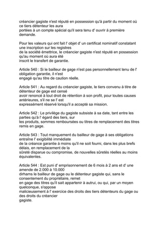 créancier gagiste n'est réputé en possession qu'à partir du moment où
ce tiers détenteur les aura
portées à un compte spécial qu'il sera tenu d' ouvrir à première
demande.

Pour les valeurs qui ont fait l' objet d' un certificat nominatif constatant
une inscription sur les registres
de la société émettrice, le créancier gagiste n'est réputé en possession
qu'au moment où aura été
inscrit le transfert de garantie.

Article 540 : Si le bailleur de gage n'est pas personnellement tenu de l'
obligation garantie, il n'est
engagé qu'au titre de caution réelle.

Article 541 : Au regard du créancier gagiste, le tiers convenu à titre de
détenteur de gage est censé
avoir renoncé à tout droit de rétention à son profit, pour toutes causes
antérieures, s'il ne se l' est
expressément réservé lorsqu'il a accepté sa mission.

Article 542 : Le privilège du gagiste subsiste à sa date, tant entre les
parties qu'à l' égard des tiers, sur
les produits, sommes remboursées ou titres de remplacement des titres
remis en gage.

Article 543 : Tout manquement du bailleur de gage à ses obligations
entraîne l' exigibilité immédiate
de la créance garantie à moins qu'il ne soit fourni, dans les plus brefs
délais, en remplacement de la
sûreté disparue ou compromise, de nouvelles sûretés réelles au moins
équivalentes.

Article 544 : Est puni d' emprisonnement de 6 mois à 2 ans et d' une
amende de 2.000 à 10.000
dirhams le bailleur de gage ou le détenteur gagiste qui, sans le
consentement du propriétaire, remet
en gage des titres qu'il sait appartenir à autrui, ou qui, par un moyen
quelconque, s'oppose
malicieusement à l' exercice des droits des tiers détenteurs du gage ou
des droits du créancier
gagiste.
 
