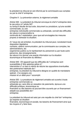 le président du tribunal en est informé par le commissaire aux comptes
ou par le chef d' entreprise.

Chapitre II : La prévention externe, le règlement amiable

Article 548 : Le président du tribunal convoque le chef d' entreprise dans
le cas prévu à l' article 547
ou lorsqu'il résulte de tout acte, document ou procédure, qu'une société
commerciale, ou une
entreprise individuelle commerciale ou artisanale, connaît des difficultés
de nature à compromettre la
continuité de l' exploitation, pour que soit envisagées les mesures
propres à redresser la situation.

A l' issue de cet entretien, le président du tribunal peut, nonobstant toute
disposition législative
contraire, obtenir communication, par le commissaire aux comptes, les
administrations, les
organismes publics ou le représentant du personnel ou par toute autre
personne, des renseignements
de nature à lui donner une exacte information sur la situation
économique et financière du débiteur.

Article 549 : S'il apparaît que les difficultés de l' entreprise sont
susceptibles d' être aplanies grâce à l'
intervention d' un tiers à même de réduire les oppositions éventuelles
des partenaires habituels de l'
entreprise, le président du tribunal le désigne en qualité de mandataire
spécial ; il lui assigne une
mission et un délai pour l' accomplir.

Article 550 : La procédure de règlement amiable est ouverte à toute
entreprise commerciale ou
artisanale qui, sans être en cessation de paiements, éprouve une
difficulté juridique, économique ou
financière ou des besoins ne pouvant être couverts par un financement
adapté aux possibilités de l'
entreprise.

Le président du tribunal est saisi par une requête du chef de l' entreprise,
qui expose sa situation
financière, économique et sociale, les besoins de financement ainsi que
les moyens d' y faire face.
 