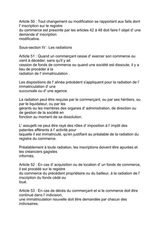 Article 50 : Tout changement ou modification se rapportant aux faits dont
l' inscription sur le registre
du commerce est prescrite par les articles 42 à 48 doit faire l' objet d' une
demande d' inscription
modificative.

Sous-section IV : Les radiations

Article 51 : Quand un commerçant cesse d' exercer son commerce ou
vient à décéder, sans qu'il y ait
cession de fonds de commerce ou quand une société est dissoute, il y a
lieu de procéder à la
radiation de l' immatriculation .

Les dispositions de l' alinéa précèdent s'appliquent pour la radiation de l'
immatriculation d' une
succursale ou d' une agence.

La radiation peut être requise par le commerçant, ou par ses héritiers, ou
par le liquidateur, ou par les
gérants ou les membres des organes d' administration, de direction ou
de gestion de la société en
fonction au moment de sa dissolution.

L' assujetti ne peut être rayé des rôles d' imposition à l' impôt des
patentes afférents à l' activité pour
laquelle il est immatriculé, qu'en justifiant au préalable de la radiation du
registre du commerce.

Préalablement à toute radiation, les inscriptions doivent être apurées et
les créanciers gagistes
informés.

Article 52 : En cas d' acquisition ou de location d' un fonds de commerce,
il est procédé sur le registre
du commerce du précédent propriétaire ou du bailleur, à la radiation de l'
inscription du fonds cédé ou
loué.

Article 53 : En cas de décès du commerçant et si le commerce doit être
continué dans l' indivision,
une immatriculation nouvelle doit être demandée par chacun des
indivisaires.
 