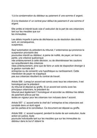 1) à la condamnation du débiteur au paiement d' une somme d' argent;

2) à la résolution d' un contrat pour défaut de paiement d' une somme d'
argent.

Elle arrête et interdit toute voie d' exécution de la part de ces créanciers
tant sur les meubles que sur
les immeubles.

Les délais impartis à peine de déchéance ou de résolution des droits
sont, en conséquence,
suspendus.

Sauf autorisation du président du tribunal, l' ordonnance qui prononce la
suspension provisoire des
poursuites interdit au débiteur, à peine de nullité, de payer, en tout ou
partie, une créance quelconque
née antérieurement à cette décision, ou de désintéresser les cautions
qui acquitteraient des créances
nées antérieurement, ainsi que de faire un acte de disposition étranger à
la gestion normale de l'
entreprise ou de consentir une hypothèque ou nantissement. Cette
interdiction de payer ne s'applique
pas aux créances résultant du contrat de travail.

Article 556 : Lorsqu'un accord est conclu avec tous les créanciers, il est
homologué par le président
du tribunal et déposé au greffe. Si un accord est conclu avec les
principaux créanciers, le président du
tribunal peut également l' homologuer et accorder au débiteur les délais
de paiement prévus par les
textes en vigueur pour les créances non incluses dans l' accord.

Article 557 : L' accord entre le chef de l' entreprise et les créanciers est
constaté dans un écrit signé
par les parties et le conciliateur. Ce document est déposé au greffe.

Article 558 : L' accord suspend, pendant la durée de son exécution, toute
action en justice, toute
poursuite individuelle tant sur les meubles que sur les immeubles du
débiteur dans le but d' obtenir le
 