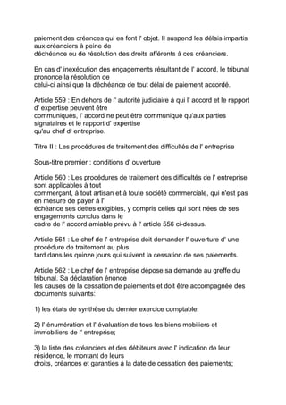 paiement des créances qui en font l' objet. Il suspend les délais impartis
aux créanciers à peine de
déchéance ou de résolution des droits afférents à ces créanciers.

En cas d' inexécution des engagements résultant de l' accord, le tribunal
prononce la résolution de
celui-ci ainsi que la déchéance de tout délai de paiement accordé.

Article 559 : En dehors de l' autorité judiciaire à qui l' accord et le rapport
d' expertise peuvent être
communiqués, l' accord ne peut être communiqué qu'aux parties
signataires et le rapport d' expertise
qu'au chef d' entreprise.

Titre II : Les procédures de traitement des difficultés de l' entreprise

Sous-titre premier : conditions d' ouverture

Article 560 : Les procédures de traitement des difficultés de l' entreprise
sont applicables à tout
commerçant, à tout artisan et à toute société commerciale, qui n'est pas
en mesure de payer à l'
échéance ses dettes exigibles, y compris celles qui sont nées de ses
engagements conclus dans le
cadre de l' accord amiable prévu à l' article 556 ci-dessus.

Article 561 : Le chef de l' entreprise doit demander l' ouverture d' une
procédure de traitement au plus
tard dans les quinze jours qui suivent la cessation de ses paiements.

Article 562 : Le chef de l' entreprise dépose sa demande au greffe du
tribunal. Sa déclaration énonce
les causes de la cessation de paiements et doit être accompagnée des
documents suivants:

1) les états de synthèse du dernier exercice comptable;

2) l' énumération et l' évaluation de tous les biens mobiliers et
immobiliers de l' entreprise;

3) la liste des créanciers et des débiteurs avec l' indication de leur
résidence, le montant de leurs
droits, créances et garanties à la date de cessation des paiements;
 