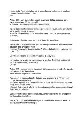 rapportant à l' administration de la procédure ou celle dont la solution
requiert l' application du présent
titre.

Article 567 : Le tribunal statue sur l' ouverture de la procédure après
avoir entendu ou dûment appelé
le chef de l' entreprise en chambre du conseil.

Il peut également entendre toute personne dont l' audition lui paraît utile
sans qu'elle puisse invoquer
le secret professionnel; il peut aussi requérir l' avis de toute personne
qualifiée.

Il statue au plus tard dans les quinze jours de sa saisine.

Article 568 : Le redressement judiciaire est prononcé s'il apparaît que la
situation de l' entreprise n'est
pas irrémédiablement compromise. A défaut, la liquidation judiciaire est
prononcée.

Le tribunal désigne le juge-commissaire et le syndic.

La fonction de syndic est exercée par le greffier. Toutefois, le tribunal
peut, le cas échéant, la confier à
un tiers.

Article 569 : Le jugement d' ouverture de la procédure prend effet à partir
de sa date. Il est mentionné
sans délai au registre du commerce.

Dans les huit jours de la date du jugement, un avis de la décision est
publié dans un journal d'
annonces légales et au Bulletin officiel. Il invite les créanciers à déclarer
leurs créances au syndic
désigné. Cet avis est affiché par les soins du greffier au panneau réservé
à cet effet au tribunal.

Dans le même délai de huit jours, le jugement est notifié à l' entreprise
par les soins du greffier.

Article 570 : S'il se révèle que la procédure doit être étendue à une ou
plusieurs autres entreprises par
 