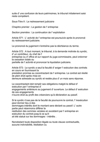 suite d' une confusion de leurs patrimoines, le tribunal initialement saisi
reste compétent.

Sous-Titre II : Le redressement judiciaire

Chapitre premier : La gestion de l' entreprise

Section première : La continuation de l' exploitation

Article 571 : L' activité de l' entreprise est poursuivie après le prononcé
du redressement judiciaire.

Le prononcé du jugement n'entraîne pas la déchéance du terme.

Article 572 : A tout moment, le tribunal, à la demande motivée du syndic,
d' un contrôleur, du chef de l'
entreprise ou d' office et sur rapport du juge-commissaire, peut ordonner
la cessation totale ou
partielle de l' activité et prononcer la liquidation judiciaire.

Article 573 : Le syndic a seul la faculté d' exiger l' exécution des contrats
en cours en fournissant la
prestation promise au cocontractant de l' entreprise. Le contrat est résilié
de plein droit après mise en
demeure adressée au syndic et restée plus d' un mois sans réponse.

Le cocontractant doit remplir ses obligations malgré le défaut d'
exécution par l' entreprise d'
engagements antérieurs au jugement d' ouverture. Le défaut d' exécution
de ces engagements
n'ouvre droit au profit des créanciers qu'à déclaration au passif.

Si le syndic n'use pas de la faculté de poursuivre le contrat, l' inexécution
peut donner lieu à des
dommages-intérêts dont le montant sera déclaré au passif. L' autre
partie peut néanmoins différer la
restitution des sommes versées en excédent par l' entreprise en
exécution du contrat jusqu'à ce qu'il
ait été statué sur les dommages - intérêts .

Nonobstant toute disposition légale ou toute clause contractuelle,
aucune indivisibilité, résiliation ou
 