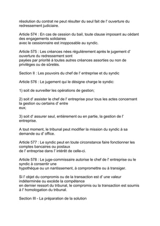 résolution du contrat ne peut résulter du seul fait de l' ouverture du
redressement judiciaire.

Article 574 : En cas de cession du bail, toute clause imposant au cédant
des engagements solidaires
avec le cessionnaire est inopposable au syndic.

Article 575 : Les créances nées régulièrement après le jugement d'
ouverture du redressement sont
payées par priorité à toutes autres créances assorties ou non de
privilèges ou de sûretés.

Section II : Les pouvoirs du chef de l' entreprise et du syndic

Article 576 : Le jugement qui le désigne charge le syndic:

1) soit de surveiller les opérations de gestion;

2) soit d' assister le chef de l' entreprise pour tous les actes concernant
la gestion ou certains d' entre
eux;

3) soit d' assurer seul, entièrement ou en partie, la gestion de l'
entreprise.

A tout moment, le tribunal peut modifier la mission du syndic à sa
demande ou d' office.

Article 577 : Le syndic peut en toute circonstance faire fonctionner les
comptes bancaires ou postaux
de l' entreprise dans l' intérêt de celle-ci.

Article 578 : Le juge-commissaire autorise le chef de l' entreprise ou le
syndic à consentir une
hypothèque ou un nantissement, à compromettre ou à transiger.

Si l' objet du compromis ou de la transaction est d' une valeur
indéterminée ou excède la compétence
en dernier ressort du tribunal, le compromis ou la transaction est soumis
à l' homologation du tribunal.

Section III - La préparation de la solution
 