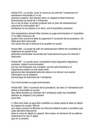 Article 579 : Le syndic, avec le concours du chef de l' entreprise et l'
assistance éventuelle d' un ou
plusieurs experts, doit dresser dans un rapport le bilan financier,
économique et social de l' entreprise.
Au vu de ce bilan, le syndic propose soit un plan de redressement
assurant la continuation de l'
entreprise ou sa cession à un tiers, soit la liquidation judiciaire.

Ces propositions doivent être remises au juge-commissaire à l' expiration
d' un délai maximum de
quatre mois suivant la date du jugement d' ouverture de la procédure. Ce
délai peut être renouvelé
une seule fois par le tribunal à la requête du syndic.

Article 580 : Le projet de plan de redressement définit les modalités de
règlement du passif et les
garanties éventuelles souscrites par toute personne pour en assurer l'
exécution.

Article 581 : Le syndic peut, nonobstant toute disposition législative
contraire, obtenir communication
par les commissaires aux comptes, par les administrations et
organismes publics ou par toute autre
personne des renseignements de nature à lui donner une exacte
information sur la situation
économique et financière de l' entreprise

Il en rend compte au juge-commissaire.

Article 582 : Dès l' ouverture de la procédure, les tiers à l' entreprise sont
admis à soumettre au syndic
des offres tendant au maintien de l' entreprise selon les modalités
définies au chapitre 2 du présent
sous-titre.

L' offre ainsi faite ne peut être modifiée ou retirée après la date du dépôt
du rapport du syndic. Elle lie
son auteur jusqu'à la décision du tribunal arrêtant le plan à condition que
cette dernière intervienne
dans le mois du dépôt du rapport. Son auteur ne demeure lié au-delà et
notamment en cas d' appel
que s'il y consent.
 