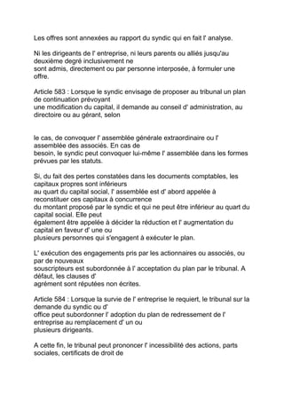 Les offres sont annexées au rapport du syndic qui en fait l' analyse.

Ni les dirigeants de l' entreprise, ni leurs parents ou alliés jusqu'au
deuxième degré inclusivement ne
sont admis, directement ou par personne interposée, à formuler une
offre.

Article 583 : Lorsque le syndic envisage de proposer au tribunal un plan
de continuation prévoyant
une modification du capital, il demande au conseil d' administration, au
directoire ou au gérant, selon


le cas, de convoquer l' assemblée générale extraordinaire ou l'
assemblée des associés. En cas de
besoin, le syndic peut convoquer lui-même l' assemblée dans les formes
prévues par les statuts.

Si, du fait des pertes constatées dans les documents comptables, les
capitaux propres sont inférieurs
au quart du capital social, l' assemblée est d' abord appelée à
reconstituer ces capitaux à concurrence
du montant proposé par le syndic et qui ne peut être inférieur au quart du
capital social. Elle peut
également être appelée à décider la réduction et l' augmentation du
capital en faveur d' une ou
plusieurs personnes qui s'engagent à exécuter le plan.

L' exécution des engagements pris par les actionnaires ou associés, ou
par de nouveaux
souscripteurs est subordonnée à l' acceptation du plan par le tribunal. A
défaut, les clauses d'
agrément sont réputées non écrites.

Article 584 : Lorsque la survie de l' entreprise le requiert, le tribunal sur la
demande du syndic ou d'
office peut subordonner l' adoption du plan de redressement de l'
entreprise au remplacement d' un ou
plusieurs dirigeants.

A cette fin, le tribunal peut prononcer l' incessibilité des actions, parts
sociales, certificats de droit de
 