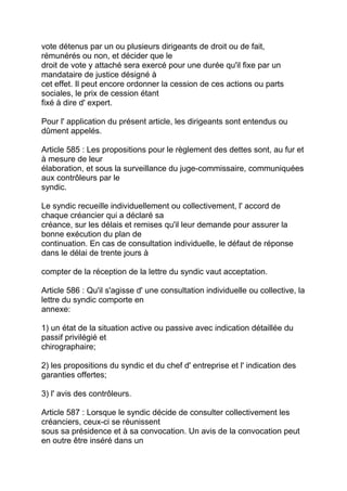 vote détenus par un ou plusieurs dirigeants de droit ou de fait,
rémunérés ou non, et décider que le
droit de vote y attaché sera exercé pour une durée qu'il fixe par un
mandataire de justice désigné à
cet effet. Il peut encore ordonner la cession de ces actions ou parts
sociales, le prix de cession étant
fixé à dire d' expert.

Pour l' application du présent article, les dirigeants sont entendus ou
dûment appelés.

Article 585 : Les propositions pour le règlement des dettes sont, au fur et
à mesure de leur
élaboration, et sous la surveillance du juge-commissaire, communiquées
aux contrôleurs par le
syndic.

Le syndic recueille individuellement ou collectivement, l' accord de
chaque créancier qui a déclaré sa
créance, sur les délais et remises qu'il leur demande pour assurer la
bonne exécution du plan de
continuation. En cas de consultation individuelle, le défaut de réponse
dans le délai de trente jours à

compter de la réception de la lettre du syndic vaut acceptation.

Article 586 : Qu'il s'agisse d' une consultation individuelle ou collective, la
lettre du syndic comporte en
annexe:

1) un état de la situation active ou passive avec indication détaillée du
passif privilégié et
chirographaire;

2) les propositions du syndic et du chef d' entreprise et l' indication des
garanties offertes;

3) l' avis des contrôleurs.

Article 587 : Lorsque le syndic décide de consulter collectivement les
créanciers, ceux-ci se réunissent
sous sa présidence et à sa convocation. Un avis de la convocation peut
en outre être inséré dans un
 