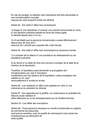 En cas de partage, la radiation des indivisaires doit être demandée et
une immatriculation nouvelle
requise par celui auquel le fonds est attribué.

Article 54 : Est radié d' office tout commerçant:

1) frappé d' une interdiction d' exercer une activité commerciale en vertu
d' une décision judiciaire passée en force de chose jugée;
2) décédé depuis plus d' un an;

3) s'il est établi que la personne immatriculée a cessé effectivement
depuis plus de trois ans l'
exercice de l' activité pour laquelle elle a été inscrite.

Article 55 : Est radié d' office tout commerçant ou personne morale:

1) à compter de la clôture d' une procédure de redressement ou de
liquidation judiciaire;

2) au terme d' un délai de trois ans courant à compter de la date de la
mention de la dissolution.

Toutefois, le liquidateur peut demander la prorogation de l'
immatriculation par voie d' inscription
modificative pour les besoins de la liquidation; cette prorogation est
valable un an, sauf
renouvellement d' année en année.

Article 56 : Les radiations d' office sont opérées en vertu d' une
ordonnance du président du tribunal.

Article 57 : Est rapportée par le greffier, sur ordonnance du président du
tribunal, toute radiation d'
office effectuée au vu de renseignements qui se révèlent erronés.

Section III - Les effets des inscriptions

Article 58 : Toute personne physique ou morale immatriculée au registre
du commerce est présumée,
sauf preuve contraire, avoir la qualité de commerçant avec toutes les
conséquences qui découlent de
cette qualité.
 