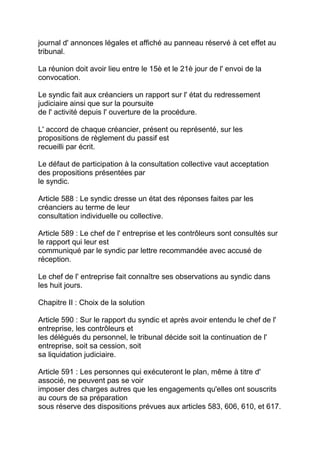 journal d' annonces légales et affiché au panneau réservé à cet effet au
tribunal.

La réunion doit avoir lieu entre le 15è et le 21è jour de l' envoi de la
convocation.

Le syndic fait aux créanciers un rapport sur l' état du redressement
judiciaire ainsi que sur la poursuite
de l' activité depuis l' ouverture de la procédure.

L' accord de chaque créancier, présent ou représenté, sur les
propositions de règlement du passif est
recueilli par écrit.

Le défaut de participation à la consultation collective vaut acceptation
des propositions présentées par
le syndic.

Article 588 : Le syndic dresse un état des réponses faites par les
créanciers au terme de leur
consultation individuelle ou collective.

Article 589 : Le chef de l' entreprise et les contrôleurs sont consultés sur
le rapport qui leur est
communiqué par le syndic par lettre recommandée avec accusé de
réception.

Le chef de l' entreprise fait connaître ses observations au syndic dans
les huit jours.

Chapitre II : Choix de la solution

Article 590 : Sur le rapport du syndic et après avoir entendu le chef de l'
entreprise, les contrôleurs et
les délégués du personnel, le tribunal décide soit la continuation de l'
entreprise, soit sa cession, soit
sa liquidation judiciaire.

Article 591 : Les personnes qui exécuteront le plan, même à titre d'
associé, ne peuvent pas se voir
imposer des charges autres que les engagements qu'elles ont souscrits
au cours de sa préparation
sous réserve des dispositions prévues aux articles 583, 606, 610, et 617.
 