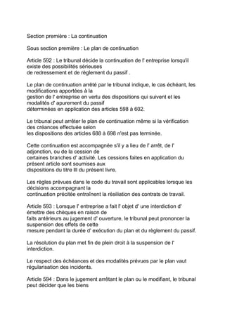 Section première : La continuation

Sous section première : Le plan de continuation

Article 592 : Le tribunal décide la continuation de l' entreprise lorsqu'il
existe des possibilités sérieuses
de redressement et de règlement du passif .

Le plan de continuation arrêté par le tribunal indique, le cas échéant, les
modifications apportées à la
gestion de l' entreprise en vertu des dispositions qui suivent et les
modalités d' apurement du passif
déterminées en application des articles 598 à 602.

Le tribunal peut arrêter le plan de continuation même si la vérification
des créances effectuée selon
les dispositions des articles 688 à 698 n'est pas terminée.

Cette continuation est accompagnée s'il y a lieu de l' arrêt, de l'
adjonction, ou de la cession de
certaines branches d' activité. Les cessions faites en application du
présent article sont soumises aux
dispositions du titre llI du présent livre.

Les règles prévues dans le code du travail sont applicables lorsque les
décisions accompagnant la
continuation précitée entraînent la résiliation des contrats de travail.

Article 593 : Lorsque l' entreprise a fait l' objet d' une interdiction d'
émettre des chèques en raison de
faits antérieurs au jugement d' ouverture, le tribunal peut prononcer la
suspension des effets de cette
mesure pendant la durée d' exécution du plan et du règlement du passif.

La résolution du plan met fin de plein droit à la suspension de l'
interdiction.

Le respect des échéances et des modalités prévues par le plan vaut
régularisation des incidents.

Article 594 : Dans le jugement arrêtant le plan ou le modifiant, le tribunal
peut décider que les biens
 