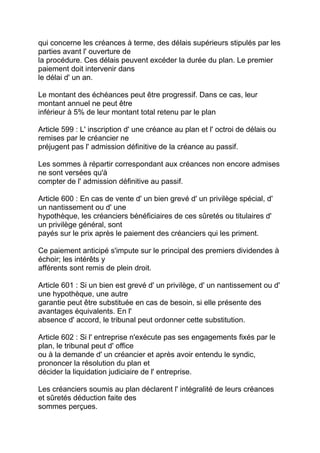 qui concerne les créances à terme, des délais supérieurs stipulés par les
parties avant l' ouverture de
la procédure. Ces délais peuvent excéder la durée du plan. Le premier
paiement doit intervenir dans
le délai d' un an.

Le montant des échéances peut être progressif. Dans ce cas, leur
montant annuel ne peut être
inférieur à 5% de leur montant total retenu par le plan

Article 599 : L' inscription d' une créance au plan et l' octroi de délais ou
remises par le créancier ne
préjugent pas l' admission définitive de la créance au passif.

Les sommes à répartir correspondant aux créances non encore admises
ne sont versées qu'à
compter de l' admission définitive au passif.

Article 600 : En cas de vente d' un bien grevé d' un privilège spécial, d'
un nantissement ou d' une
hypothèque, les créanciers bénéficiaires de ces sûretés ou titulaires d'
un privilège général, sont
payés sur le prix après le paiement des créanciers qui les priment.

Ce paiement anticipé s'impute sur le principal des premiers dividendes à
échoir; les intérêts y
afférents sont remis de plein droit.

Article 601 : Si un bien est grevé d' un privilège, d' un nantissement ou d'
une hypothèque, une autre
garantie peut être substituée en cas de besoin, si elle présente des
avantages équivalents. En l'
absence d' accord, le tribunal peut ordonner cette substitution.

Article 602 : Si l' entreprise n'exécute pas ses engagements fixés par le
plan, le tribunal peut d' office
ou à la demande d' un créancier et après avoir entendu le syndic,
prononcer la résolution du plan et
décider la liquidation judiciaire de l' entreprise.

Les créanciers soumis au plan déclarent l' intégralité de leurs créances
et sûretés déduction faite des
sommes perçues.
 