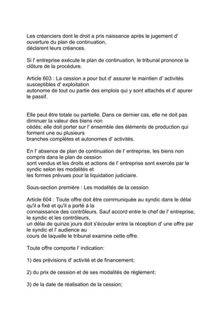 Les créanciers dont le droit a pris naissance après le jugement d'
ouverture du plan de continuation,
déclarent leurs créances.

Si l' entreprise exécute le plan de continuation, le tribunal prononce la
clôture de la procédure.

Article 603 : La cession a pour but d' assurer le maintien d' activités
susceptibles d' exploitation
autonome de tout ou partie des emplois qui y sont attachés et d' apurer
le passif.


Elle peut être totale ou partielle. Dans ce dernier cas, elle ne doit pas
diminuer la valeur des biens non
cédés; elle doit porter sur l' ensemble des éléments de production qui
forment une ou plusieurs
branches complètes et autonomes d' activités.

En l' absence de plan de continuation de l' entreprise, les biens non
compris dans le plan de cession
sont vendus et les droits et actions de l' entreprise sont exercés par le
syndic selon les modalités et
les formes prévues pour la liquidation judiciaire.

Sous-section première : Les modalités de la cession

Article 604 : Toute offre doit être communiquée au syndic dans le délai
qu'il a fixé et qu'il a porté à la
connaissance des contrôleurs. Sauf accord entre le chef de l' entreprise,
le syndic et les contrôleurs,
un délai de quinze jours doit s'écouler entre la réception d' une offre par
le syndic et l' audience au
cours de laquelle le tribunal examine cette offre.

Toute offre comporte l' indication:

1) des prévisions d' activité et de financement;

2) du prix de cession et de ses modalités de règlement;

3) de la date de réalisation de la cession;
 