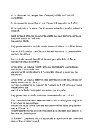 4) du niveau et des perspectives d' emploi justifiés par l' activité
considérée;

5) des garanties souscrites en vue d' assurer l' exécution de l' offre:

6) des prévisions de vente d' actifs au cours des deux années suivant la
cession.

Sont joints à l' offre, les documents relatifs aux trois derniers exercices
lorsque l' auteur de l' offre est
tenu de les établir.

Le juge-commissaire peut demander des explications complémentaires .

Le syndic informe les contrôleurs et les représentants du personnel du
contenu des offres.

Le syndic donne au tribunal tout élément permettant de vérifier le
caractère sérieux des offres.

Article 605 : Le tribunal retient l' offre qui permet dans les meilleures
conditions d' assurer le plus
durablement l' emploi attaché à l' ensemble cédé et le paiement des
créanciers.

Article 606 : Le tribunal détermine les contrats de crédit-bail, de location
ou de fournitures de biens ou
services nécessaires au maintien de l' activité de l' entreprise au vu des
observations des
cocontractants de l' entreprise transmises par le syndic.

Le jugement qui arrête le plan emporte cession de ces contrats.

Ces contrats doivent être exécutés aux conditions en vigueur au jour de
l' ouverture de la procédure,
nonobstant toute clause contraire sous réserve des délais de paiement
que le tribunal, le
cocontractant entendu ou dûment appelé, peut imposer pour assurer la
bonne exécution du plan.

Article 607 : Lorsque le tribunal est appelé à se prononcer sur la cession
des contrats mentionnés à l'
 