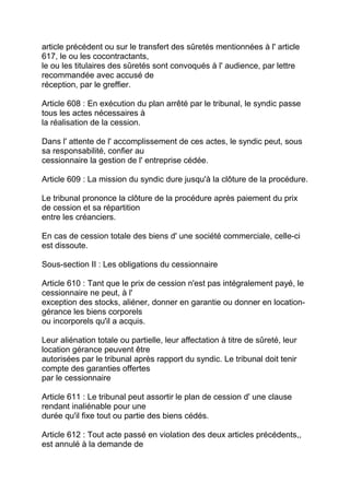 article précédent ou sur le transfert des sûretés mentionnées à l' article
617, le ou les cocontractants,
le ou les titulaires des sûretés sont convoqués à l' audience, par lettre
recommandée avec accusé de
réception, par le greffier.

Article 608 : En exécution du plan arrêté par le tribunal, le syndic passe
tous les actes nécessaires à
la réalisation de la cession.

Dans l' attente de l' accomplissement de ces actes, le syndic peut, sous
sa responsabilité, confier au
cessionnaire la gestion de l' entreprise cédée.

Article 609 : La mission du syndic dure jusqu'à la clôture de la procédure.

Le tribunal prononce la clôture de la procédure après paiement du prix
de cession et sa répartition
entre les créanciers.

En cas de cession totale des biens d' une société commerciale, celle-ci
est dissoute.

Sous-section II : Les obligations du cessionnaire

Article 610 : Tant que le prix de cession n'est pas intégralement payé, le
cessionnaire ne peut, à l'
exception des stocks, aliéner, donner en garantie ou donner en location-
gérance les biens corporels
ou incorporels qu'il a acquis.

Leur aliénation totale ou partielle, leur affectation à titre de sûreté, leur
location gérance peuvent être
autorisées par le tribunal après rapport du syndic. Le tribunal doit tenir
compte des garanties offertes
par le cessionnaire

Article 611 : Le tribunal peut assortir le plan de cession d' une clause
rendant inaliénable pour une
durée qu'il fixe tout ou partie des biens cédés.

Article 612 : Tout acte passé en violation des deux articles précédents,,
est annulé à la demande de
 