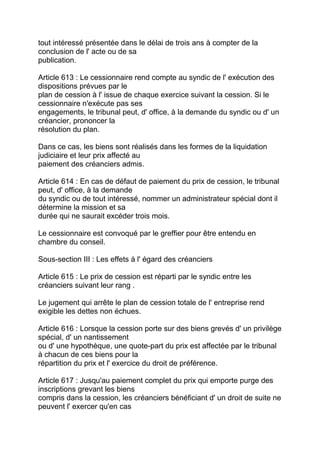 tout intéressé présentée dans le délai de trois ans à compter de la
conclusion de l' acte ou de sa
publication.

Article 613 : Le cessionnaire rend compte au syndic de l' exécution des
dispositions prévues par le
plan de cession à l' issue de chaque exercice suivant la cession. Si le
cessionnaire n'exécute pas ses
engagements, le tribunal peut, d' office, à la demande du syndic ou d' un
créancier, prononcer la
résolution du plan.

Dans ce cas, les biens sont réalisés dans les formes de la liquidation
judiciaire et leur prix affecté au
paiement des créanciers admis.

Article 614 : En cas de défaut de paiement du prix de cession, le tribunal
peut, d' office, à la demande
du syndic ou de tout intéressé, nommer un administrateur spécial dont il
détermine la mission et sa
durée qui ne saurait excéder trois mois.

Le cessionnaire est convoqué par le greffier pour être entendu en
chambre du conseil.

Sous-section III : Les effets à l' égard des créanciers

Article 615 : Le prix de cession est réparti par le syndic entre les
créanciers suivant leur rang .

Le jugement qui arrête le plan de cession totale de l' entreprise rend
exigible les dettes non échues.

Article 616 : Lorsque la cession porte sur des biens grevés d' un privilège
spécial, d' un nantissement
ou d' une hypothèque, une quote-part du prix est affectée par le tribunal
à chacun de ces biens pour la
répartition du prix et l' exercice du droit de préférence.

Article 617 : Jusqu'au paiement complet du prix qui emporte purge des
inscriptions grevant les biens
compris dans la cession, les créanciers bénéficiant d' un droit de suite ne
peuvent l' exercer qu'en cas
 