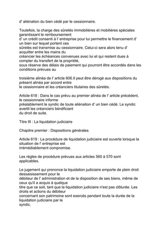 d' aliénation du bien cédé par le cessionnaire.

Toutefois, la charge des sûretés immobilières et mobilières spéciales
garantissant le remboursement
d' un crédit consenti à l' entreprise pour lui permettre le financement d'
un bien sur lequel portent ces
sûretés est transmise au cessionnaire. Celui-ci sera alors tenu d'
acquitter entre les mains du
créancier les échéances convenues avec lui et qui restent dues à
compter du transfert de la propriété,
sous réserve des délais de paiement qui pourront être accordés dans les
conditions prévues au

troisième alinéa de l' article 606.Il peut être dérogé aux dispositions du
présent alinéa par accord entre
le cessionnaire et les créanciers titulaires des sûretés.

Article 618 : Dans le cas prévu au premier alinéa de l' article précédent,
le cessionnaire informe
préalablement le syndic de toute aliénation d' un bien cédé. Le syndic
avertit les créanciers bénéficiant
du droit de suite.

Titre III : La liquidation judiciaire

Chapitre premier : Dispositions générales

Article 619 : La procédure de liquidation judiciaire est ouverte lorsque la
situation de l' entreprise est
irrémédiablement compromise.

Les règles de procédure prévues aux articles 560 à 570 sont
applicables.

Le jugement qui prononce la liquidation judiciaire emporte de plein droit
dessaisissement pour le
débiteur de l' administration et de la disposition de ses biens, même de
ceux qu'il a acquis à quelque
titre que ce soit, tant que la liquidation judiciaire n'est pas clôturée. Les
droits et actions du débiteur
concernant son patrimoine sont exercés pendant toute la durée de la
liquidation judiciaire par le
syndic.
 