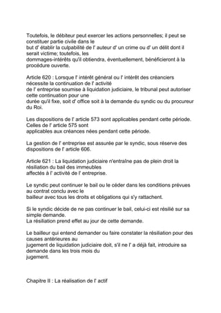 Toutefois, le débiteur peut exercer les actions personnelles; il peut se
constituer partie civile dans le
but d' établir la culpabilité de l' auteur d' un crime ou d' un délit dont il
serait victime; toutefois, les
dommages-intérêts qu'il obtiendra, éventuellement, bénéficieront à la
procédure ouverte.

Article 620 : Lorsque l' intérêt général ou l' intérêt des créanciers
nécessite la continuation de l' activité
de l' entreprise soumise à liquidation judiciaire, le tribunal peut autoriser
cette continuation pour une
durée qu'il fixe, soit d' office soit à la demande du syndic ou du procureur
du Roi.

Les dispositions de l' article 573 sont applicables pendant cette période.
Celles de l' article 575 sont
applicables aux créances nées pendant cette période.

La gestion de l' entreprise est assurée par le syndic, sous réserve des
dispositions de l' article 606.

Article 621 : La liquidation judiciaire n'entraîne pas de plein droit la
résiliation du bail des immeubles
affectés à l' activité de l' entreprise.

Le syndic peut continuer le bail ou le céder dans les conditions prévues
au contrat conclu avec le
bailleur avec tous les droits et obligations qui s'y rattachent.

Si le syndic décide de ne pas continuer le bail, celui-ci est résilié sur sa
simple demande.
La résiliation prend effet au jour de cette demande.

Le bailleur qui entend demander ou faire constater la résiliation pour des
causes antérieures au
jugement de liquidation judiciaire doit, s'il ne l' a déjà fait, introduire sa
demande dans les trois mois du
jugement.



Chapitre II : La réalisation de l' actif
 