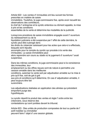 Article 622 : Les ventes d' immeubles ont lieu suivant les formes
prescrites en matière de saisie
immobilière. Toutefois, le juge-commissaire fixe, après avoir recueilli les
observations des contrôleurs,
le chef de l' entreprise et le syndic entendus ou dûment appelés, la mise
à prix et les conditions
essentielles de la vente et détermine les modalités de la publicité.

Lorsqu'une procédure de saisie immobilière engagée avant l' ouverture
du redressement ou de la
liquidation judiciaire a été suspendue par l' effet de cette dernière, le
syndic peut être subrogé dans
les droits du créancier saisissant pour les actes que celui-ci a effectués,
lesquels sont réputés
accomplis pour le compte du syndic qui procède à la vente des
immeubles. La saisie immobilière peut
alors reprendre son cours au stade où le jugement d' ouverture l' avait
suspendue.

Dans les mêmes conditions, le juge-commissaire peut si la consistance
des immeubles, leur
emplacement ou les offres reçues sont de nature à permettre une
cession amiable dans les meilleures
conditions, autoriser la vente soit par adjudication amiable sur la mise à
prix qu'il fixe, soit de gré à gré
aux prix et conditions qu'il détermine. En cas d' adjudication amiable, il
peut toujours être fait
surenchère.

Les adjudications réalisées en application des alinéas qui précèdent
emportent purge des
hypothèques.

Le syndic répartit le produit des ventes et règle l' ordre entre les
créanciers, sous réserve des
contestations qui sont portées devant le tribunal.

Article 623 : Des unités de production composées de tout ou partie de l'
actif mobilier ou immobilier
peuvent faire l' objet d' une cession globale.
 
