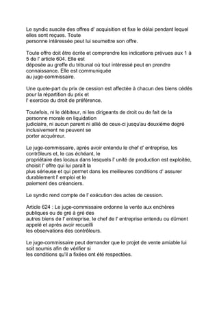 Le syndic suscite des offres d' acquisition et fixe le délai pendant lequel
elles sont reçues. Toute
personne intéressée peut lui soumettre son offre.

Toute offre doit être écrite et comprendre les indications prévues aux 1 à
5 de l' article 604. Elle est
déposée au greffe du tribunal où tout intéressé peut en prendre
connaissance. Elle est communiquée
au juge-commissaire.

Une quote-part du prix de cession est affectée à chacun des biens cédés
pour la répartition du prix et
l' exercice du droit de préférence.

Toutefois, ni le débiteur, ni les dirigeants de droit ou de fait de la
personne morale en liquidation
judiciaire, ni aucun parent ni allié de ceux-ci jusqu'au deuxième degré
inclusivement ne peuvent se
porter acquéreur.

Le juge-commissaire, après avoir entendu le chef d' entreprise, les
contrôleurs et, le cas échéant, le
propriétaire des locaux dans lesquels l' unité de production est exploitée,
choisit l' offre qui lui paraît la
plus sérieuse et qui permet dans les meilleures conditions d' assurer
durablement l' emploi et le
paiement des créanciers.

Le syndic rend compte de l' exécution des actes de cession.

Article 624 : Le juge-commissaire ordonne la vente aux enchères
publiques ou de gré à gré des
autres biens de l' entreprise, le chef de l' entreprise entendu ou dûment
appelé et après avoir recueilli
les observations des contrôleurs.

Le juge-commissaire peut demander que le projet de vente amiable lui
soit soumis afin de vérifier si
les conditions qu'il a fixées ont été respectées.
 