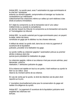 Article 625 : Le syndic peut, avec l' autorisation du juge-commissaire et
le chef de l' entreprise
entendu ou dûment appelé, compromettre et transiger sur toutes les
contestations qui intéressent
collectivement les créanciers même sur celles qui sont relatives à des
droits et actions immobiliers.

Si l' objet du compromis ou de la transaction est d' une valeur
indéterminée ou excède la compétence
en dernier ressort du tribunal, le compromis ou la transaction est soumis
à l' homologation du tribunal.

Article 626 : Le syndic autorisé par le juge-commissaire peut, en payant
la dette, retirer les biens
constitués en gage par le débiteur ou les choses retenues.

A défaut de retrait, le syndic doit, dans les six mois du jugement d'
ouverture de la liquidation
judiciaire, procéder à la réalisation du gage.

Le syndic notifie au créancier gagiste l' autorisation prévue au premier
alinéa ci-dessus dans les
quinze jours précédant la réalisation du gage.

Le créancier gagiste, même si sa créance n'est pas encore admise, peut
demander, avant la
réalisation, l' attribution judiciaire du gage.

Si la créance est rejetée en tout ou en partie, il doit restituer au syndic le
bien ou sa valeur, sous
réserve du montant admis de sa créance.

En cas de vente par le syndic, le droit de rétention est de plein droit
reporté sur le prix.

L' inscription éventuellement prise pour la conservation du gage est
radiée à la diligence du syndic.

Article 627 : Le jugement d' ouverture de la liquidation judiciaire rend
exigibles les créances non
échues.
 