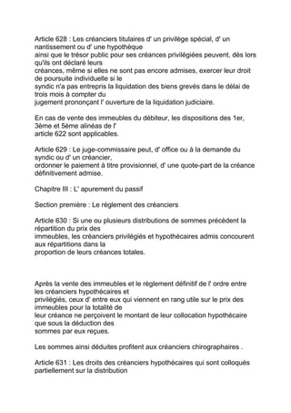 Article 628 : Les créanciers titulaires d' un privilège spécial, d' un
nantissement ou d' une hypothèque
ainsi que le trésor public pour ses créances privilégiées peuvent, dès lors
qu'ils ont déclaré leurs
créances, même si elles ne sont pas encore admises, exercer leur droit
de poursuite individuelle si le
syndic n'a pas entrepris la liquidation des biens grevés dans le délai de
trois mois à compter du
jugement prononçant l' ouverture de la liquidation judiciaire.

En cas de vente des immeubles du débiteur, les dispositions des 1er,
3ème et 5ème alinéas de l'
article 622 sont applicables.

Article 629 : Le juge-commissaire peut, d' office ou à la demande du
syndic ou d' un créancier,
ordonner le paiement à titre provisionnel, d' une quote-part de la créance
définitivement admise.

Chapitre III : L' apurement du passif

Section première : Le règlement des créanciers

Article 630 : Si une ou plusieurs distributions de sommes précèdent la
répartition du prix des
immeubles, les créanciers privilégiés et hypothécaires admis concourent
aux répartitions dans la
proportion de leurs créances totales.



Après la vente des immeubles et le règlement définitif de l' ordre entre
les créanciers hypothécaires et
privilégiés, ceux d' entre eux qui viennent en rang utile sur le prix des
immeubles pour la totalité de
leur créance ne perçoivent le montant de leur collocation hypothécaire
que sous la déduction des
sommes par eux reçues.

Les sommes ainsi déduites profitent aux créanciers chirographaires .

Article 631 : Les droits des créanciers hypothécaires qui sont colloqués
partiellement sur la distribution
 