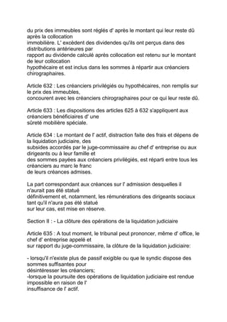 du prix des immeubles sont réglés d' après le montant qui leur reste dû
après la collocation
immobilière. L' excèdent des dividendes qu'ils ont perçus dans des
distributions antérieures par
rapport au dividende calculé après collocation est retenu sur le montant
de leur collocation
hypothécaire et est inclus dans les sommes à répartir aux créanciers
chirographaires.

Article 632 : Les créanciers privilégiés ou hypothécaires, non remplis sur
le prix des immeubles,
concourent avec les créanciers chirographaires pour ce qui leur reste dû.

Article 633 : Les dispositions des articles 625 à 632 s'appliquent aux
créanciers bénéficiaires d' une
sûreté mobilière spéciale.

Article 634 : Le montant de l' actif, distraction faite des frais et dépens de
la liquidation judiciaire, des
subsides accordés par le juge-commissaire au chef d' entreprise ou aux
dirigeants ou à leur famille et
des sommes payées aux créanciers privilégiés, est réparti entre tous les
créanciers au marc le franc
de leurs créances admises.

La part correspondant aux créances sur l' admission desquelles il
n'aurait pas été statué
définitivement et, notamment, les rémunérations des dirigeants sociaux
tant qu'il n'aura pas été statué
sur leur cas, est mise en réserve.

Section II : - La clôture des opérations de la liquidation judiciaire

Article 635 : A tout moment, le tribunal peut prononcer, même d' office, le
chef d' entreprise appelé et
sur rapport du juge-commissaire, la clôture de la liquidation judiciaire:

- lorsqu'il n'existe plus de passif exigible ou que le syndic dispose des
sommes suffisantes pour
désintéresser les créanciers;
-lorsque la poursuite des opérations de liquidation judiciaire est rendue
impossible en raison de l'
insuffisance de l' actif.
 