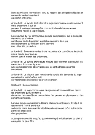 Dans sa mission, le syndic est tenu au respect des obligations légales et
conventionnelles incombant
au chef d' entreprise.

Article 641 : Le syndic tient informé le juge-commissaire du déroulement
de la procédure. Ceux-ci
peuvent à toute époque requérir communication de tous actes ou
documents relatifs à la procédure.

Le procureur du Roi communique au juge-commissaire, sur la demande
de celui-ci ou d' office,
nonobstant toute disposition législative contraire, tous les
renseignements qu'il détient et qui peuvent
être utiles à la procédure.

Article 642 : Sous réserve des droits reconnus aux contrôleurs, le syndic
a seul qualité pour agir au
nom et dans l' intérêt des créanciers.

Article 643 : Le syndic prend toute mesure pour informer et consulter les
créanciers. Il communique au
juge-commissaire les observations qui lui sont adressées par les
contrôleurs.

Article 644 : Le tribunal peut remplacer le syndic à la demande du juge-
commissaire, soit d' office, soit
sur réclamation du débiteur ou d' un créancier.

Section III : Les contrôleurs

Article 645 : Le juge-commissaire désigne un à trois contrôleurs parmi
les créanciers qui lui en font la
demande. Les contrôleurs peuvent être des personnes physiques ou des
personnes morales.

Lorsque le juge-commissaire désigne plusieurs contrôleurs, il veille à ce
qu'au moins l' un d' entre eux
soit choisi parmi les créanciers titulaires de sûretés et qu'un autre choisi
parmi les créanciers
chirographaires .

Aucun parent ou allié jusqu'au quatrième degré inclusivement du chef d'
entreprise ne peut être
 