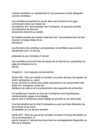 nommé contrôleur ou représentant d' une personne morale désignée
comme contrôleur.

Les contrôleurs assistent le syndic dans ses fonctions et le juge-
commissaire dans sa mission de
surveillance de l' administration de l' entreprise. Ils peuvent prendre
connaissance de tous les
documents transmis au syndic.

Ils rendent compte aux autres créanciers de l' accomplissement de leur
mission à chaque étape de la
procédure.

Les fonctions de contrôleur sont gratuites; le contrôleur peut se faire
représenter par l' un de ses

préposés ou par ministère d' avocat.

Les contrôleurs peuvent être révoqués par le tribunal sur proposition du
juge-commissaire ou du
syndic.

Chapitre II : Les mesures conservatoires

Article 646 : Dés son entrée en fonction, le syndic est tenu de requérir du
chef d' entreprise ou, selon
le cas, de faire lui-même tous actes nécessaires à la conservation des
droits de l' entreprise contre les
débiteurs de celle-ci et à la préservation des capacités de production.

Il a qualité pour inscrire au nom de l' entreprise tous hypothèques,
nantissements, gages ou privilèges
que le chef d' entreprise aurait négligé de prendre ou de renouveler.

Il se fait remettre par le chef d' entreprise ou par tout tiers détenteur les
documents et les livres
comptables en vue de leur examen.

Article 647 : Dans le cas où les comptes annuels n'ont pas été établis ou
mis à sa disposition, le
syndic dresse à l' aide de tout document ou renseignement disponible un
état de la situation.
 