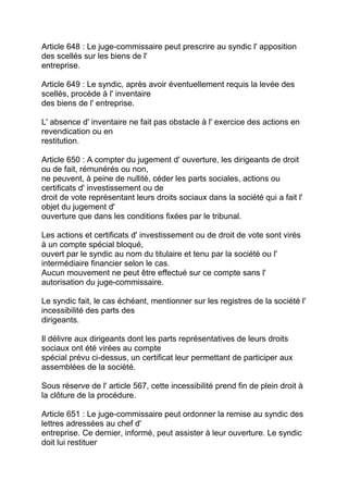 Article 648 : Le juge-commissaire peut prescrire au syndic l' apposition
des scellés sur les biens de l'
entreprise.

Article 649 : Le syndic, après avoir éventuellement requis la levée des
scellés, procède à l' inventaire
des biens de l' entreprise.

L' absence d' inventaire ne fait pas obstacle à l' exercice des actions en
revendication ou en
restitution.

Article 650 : A compter du jugement d' ouverture, les dirigeants de droit
ou de fait, rémunérés ou non,
ne peuvent, à peine de nullité, céder les parts sociales, actions ou
certificats d' investissement ou de
droit de vote représentant leurs droits sociaux dans la société qui a fait l'
objet du jugement d'
ouverture que dans les conditions fixées par le tribunal.

Les actions et certificats d' investissement ou de droit de vote sont virés
à un compte spécial bloqué,
ouvert par le syndic au nom du titulaire et tenu par la société ou l'
intermédiaire financier selon le cas.
Aucun mouvement ne peut être effectué sur ce compte sans l'
autorisation du juge-commissaire.

Le syndic fait, le cas échéant, mentionner sur les registres de la société l'
incessibilité des parts des
dirigeants.

Il délivre aux dirigeants dont les parts représentatives de leurs droits
sociaux ont été virées au compte
spécial prévu ci-dessus, un certificat leur permettant de participer aux
assemblées de la société.

Sous réserve de l' article 567, cette incessibilité prend fin de plein droit à
la clôture de la procédure.

Article 651 : Le juge-commissaire peut ordonner la remise au syndic des
lettres adressées au chef d'
entreprise. Ce dernier, informé, peut assister à leur ouverture. Le syndic
doit lui restituer
 