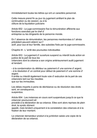 immédiatement toutes les lettres qui ont un caractère personnel.

Cette mesure prend fin au jour du jugement arrêtant le plan de
continuation ou de cession, ou à la
clôture de la liquidation judiciaire

Article 652 : Le juge-commissaire fixe la rémunération afférente aux
fonctions exercées par le chef d'
entreprise ou les dirigeants de la personne morale.

En l' absence de rémunération, les personnes mentionnées à l' alinéa
précédent peuvent obtenir sur l'
actif, pour eux et leur famille, des subsides fixés par le juge-commissaire.

Chapitre III : L 'arrêt des poursuites individuelles

Article 653 : Le jugement d' ouverture suspend ou interdit toute action en
justice de la part de tous les
créanciers dont la créance a son origine antérieurement audit jugement
et tendant:

- à la condamnation du débiteur au paiement d' une somme d' argent;
- à la résolution d' un contrat pour défaut de paiement d' une somme d'
argent.
Il arrête ou interdit également toute voie d' exécution de la part de ces
créanciers tant sur les meubles
que sur les immeubles.

Les délais impartis à peine de déchéance ou de résolution des droits
sont, en conséquence,
suspendus.

Article 654 : Les instances en cours sont suspendues jusqu'à ce que le
créancier poursuivant ait
procédé à la déclaration de sa créance. Elles sont alors reprises de plein
droit, le syndic dûment
appelé, mais tendent uniquement à la constatation des créances et à la
fixation de leur montant.

Le créancier demandeur produit à la juridiction saisie une copie de la
déclaration de sa créance.
 
