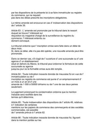 par les dispositions de la présente loi à se faire immatriculer au registre
du commerce, qui ne requiert
pas dans les délais prescrits les inscriptions obligatoires.

La même amende est encourue en cas d' inobservation des dispositions
de l' article 39.

Article 63 : L' amende est prononcée par le tribunal dans le ressort
duquel se trouve l' intéressé sur
réquisition du magistrat chargé de la surveillance du registre du
commerce, l' intéressé entendu ou
dûment convoqué.

Le tribunal ordonne que l' inscription omise sera faite dans un délai de
deux mois.
Si, dans ce délai, elle n'a pas été opérée, une nouvelle amende peut être
prononcée.

Dans ce dernier cas, s'il s'agit de l' ouverture d' une succursale ou d' une
agence d' un établissement
situé en dehors du Maroc, le tribunal peut ordonner la fermeture de cette
succursale ou agence
jusqu'au jour où la formalité omise aura été remplie.

Article 64 : Toute indication inexacte donnée de mauvaise foi en vue de l'
immatriculation ou de l'
inscription au registre du commerce est punie d' un emprisonnement d'
un mois à un an et d' une
amende de 1 000 à 50000 dirhams ou de l' une de ces deux peines
seulement.

Le jugement prononçant la condamnation ordonne que la mention
inexacte sera rectifiée dans les
termes qu'il détermine.

Article 65 : Toute inobservation des dispositions de l' article 49, relatives
à l' indication de certaines
mentions sur les papiers de commerce des commerçants et des sociétés
commerciales, est passible
de l' amende prévue à l' article 62.

Article 66 : Toute indication inexacte donnée de mauvaise foi, figurant
dans la mention portée sur les
 