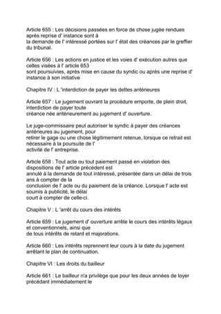 Article 655 : Les décisions passées en force de chose jugée rendues
après reprise d' instance sont à
la demande de l' intéressé portées sur l' état des créances par le greffier
du tribunal.

Article 656 : Les actions en justice et les voies d' exécution autres que
celles visées à l' article 653
sont poursuivies, après mise en cause du syndic ou après une reprise d'
instance à son initiative

Chapitre IV : L 'interdiction de payer les dettes antérieures

Article 657 : Le jugement ouvrant la procédure emporte, de plein droit,
interdiction de payer toute
créance née antérieurement au jugement d' ouverture.

Le juge-commissaire peut autoriser le syndic à payer des créances
antérieures au jugement, pour
retirer le gage ou une chose légitimement retenue, lorsque ce retrait est
nécessaire à la poursuite de l'
activité de l' entreprise.

Article 658 : Tout acte ou tout paiement passé en violation des
dispositions de l' article précédent est
annulé à la demande de tout intéressé, présentée dans un délai de trois
ans à compter de la
conclusion de l' acte ou du paiement de la créance. Lorsque l' acte est
soumis à publicité, le délai
court à compter de celle-ci.

Chapitre V : L 'arrêt du cours des intérêts

Article 659 : Le jugement d' ouverture arrête le cours des intérêts légaux
et conventionnels, ainsi que
de tous intérêts de retard et majorations.

Article 660 : Les intérêts reprennent leur cours à la date du jugement
arrêtant le plan de continuation.

Chapitre VI : Les droits du bailleur

Article 661 : Le bailleur n'a privilège que pour les deux années de loyer
précédant immédiatement le
 