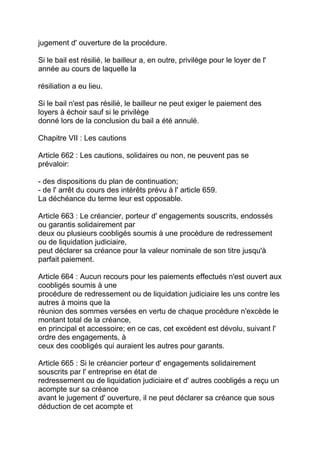 jugement d' ouverture de la procédure.

Si le bail est résilié, le bailleur a, en outre, privilège pour le loyer de l'
année au cours de laquelle la

résiliation a eu lieu.

Si le bail n'est pas résilié, le bailleur ne peut exiger le paiement des
loyers à échoir sauf si le privilège
donné lors de la conclusion du bail a été annulé.

Chapitre VII : Les cautions

Article 662 : Les cautions, solidaires ou non, ne peuvent pas se
prévaloir:

- des dispositions du plan de continuation;
- de l' arrêt du cours des intérêts prévu à l' article 659.
La déchéance du terme leur est opposable.

Article 663 : Le créancier, porteur d' engagements souscrits, endossés
ou garantis solidairement par
deux ou plusieurs coobligés soumis à une procédure de redressement
ou de liquidation judiciaire,
peut déclarer sa créance pour la valeur nominale de son titre jusqu'à
parfait paiement.

Article 664 : Aucun recours pour les paiements effectués n'est ouvert aux
coobligés soumis à une
procédure de redressement ou de liquidation judiciaire les uns contre les
autres à moins que la
réunion des sommes versées en vertu de chaque procédure n'excède le
montant total de la créance,
en principal et accessoire; en ce cas, cet excédent est dévolu, suivant l'
ordre des engagements, à
ceux des coobligés qui auraient les autres pour garants.

Article 665 : Si le créancier porteur d' engagements solidairement
souscrits par l' entreprise en état de
redressement ou de liquidation judiciaire et d' autres coobligés a reçu un
acompte sur sa créance
avant le jugement d' ouverture, il ne peut déclarer sa créance que sous
déduction de cet acompte et
 